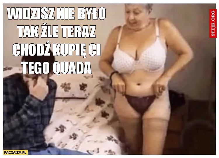 Widzisz nie było tak źle teraz chodź kupię Ci tego Quada
