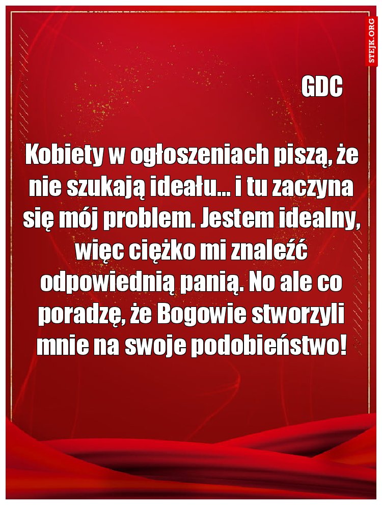Kobiety w ogłoszeniach piszą, że nie szukają ideału… i tu zaczyna się mój problem. Jestem idealny, więc ciężko mi znaleźć odpowiednią panią. No ale co poradzę, że Bogowie stworzyli mnie na swoje podobieństwo!