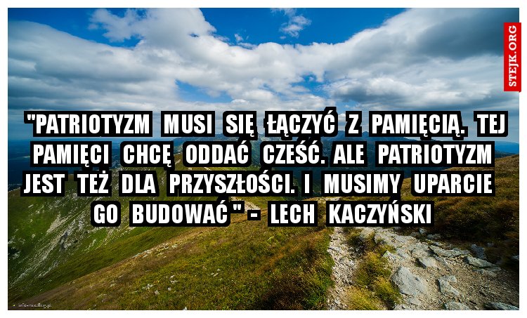   "Patriotyzm   musi   się   łączyć   z   pamięcią.   Tej   pamięci   chcę   oddać   cześć.  Ale   patriotyzm   jest   też   dla   przyszłości.  I   musimy   uparcie   go   budować "  -   Lech   Kaczyński