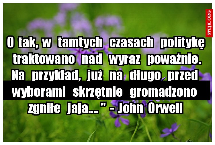 O  tak,  w   tamtych   czasach   politykę   traktowano   nad   wyraz   poważnie.  Na   przykład,   już   na   długo   przed   wyborami   skrzętnie   gromadzono   zgniłe   jaja.... "  -  John  Orwell 