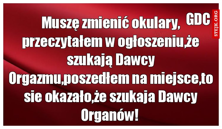 Muszę zmienić okulary, przeczytałem w ogłoszeniu,że szukają Dawcy Orgazmu,poszedłem na miejsce,to sie okazało,że szukaja Dawcy Organów! 