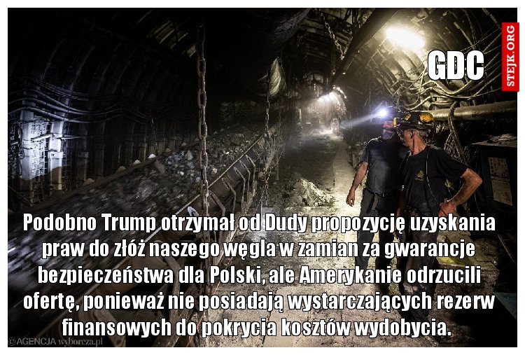 Podobno Trump otrzymał od Dudy propozycję uzyskania praw do złóż naszego węgla w zamian za gwarancje bezpieczeństwa dla Polski, ale Amerykanie odrzucili ofertę, ponieważ nie posiadają wystarczających rezerw finansowych do pokrycia kosztów wydobycia. 