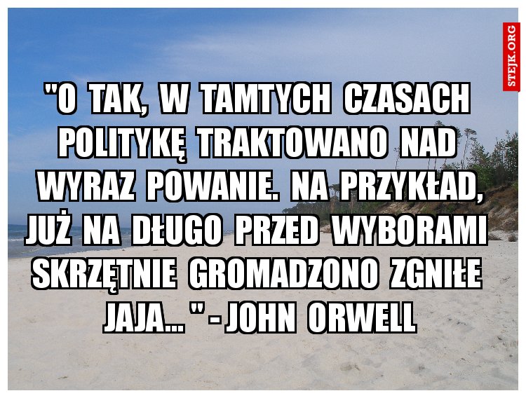 "O  tak,  w  tamtych  czasach  politykę  traktowano  nad  wyraz  powanie.  Na  przykład, już  na  długo  przed  wyborami  skrzętnie  gromadzono  zgniłe  jaja... " - John  Orwell