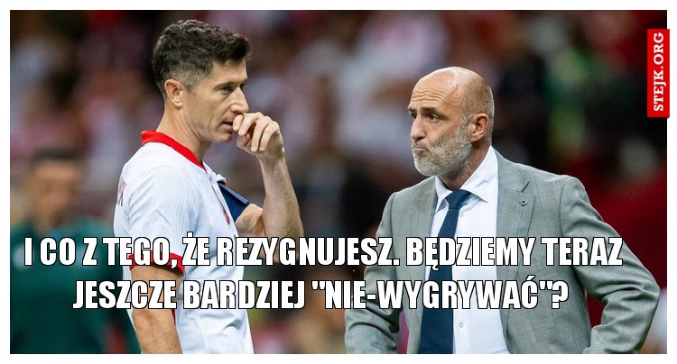 I co z tego, że rezygnujesz. Będziemy teraz jeszcze bardziej "nie-wygrywać"?