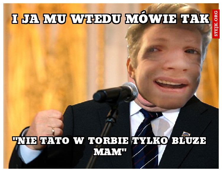 I ja mu wtedy mówie tak: Nie Tato, bluze tylko w torbie mam