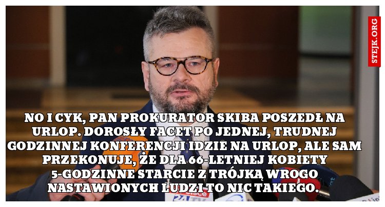 No i cyk, pan prokurator Skiba poszedł na urlop. Dorosły facet po jednej, trudnej godzinnej konferencji idzie na urlop, ale sam przekonuje, że dla 66-letniej kobiety 5-godzinne starcie z trójką wrogo nastawionych ludzi to nic takiego. 